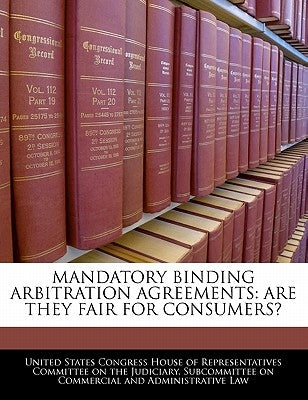 Mandatory Binding Arbitration Agreements: Are They Fair for Consumers? by United States Congress House of Represen