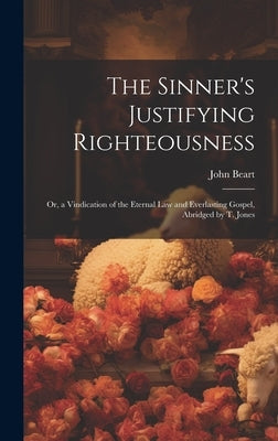 The Sinner's Justifying Righteousness: Or, a Vindication of the Eternal Law and Everlasting Gospel, Abridged by T. Jones by Beart, John
