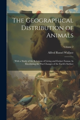 The Geographical Distribution of Animals: With a Study of the Relations of Living and Extinct Faunas As Elucidating the Past Changes of the Earth's Su by Wallace, Alfred Russel