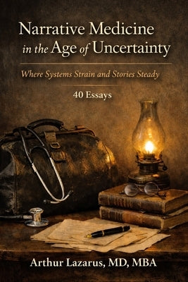 Narrative Medicine in the Age of Uncertainty: When Systems Strain and Stories Steady by Lazarus, Arthur