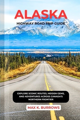 Alaska Highway Road Trip Guide: Explore Scenic Routes, Hidden Gems, and Adventures Across Canada's Northern Frontier by K. Burrows, Max