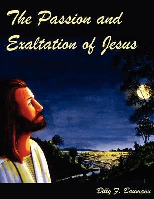 The Passion and Exaltation of Jesus: A series of oil paintings and related Bible quotations of Jesus' last few days on earth covering His trial, cruci by Baumann, Billy F.