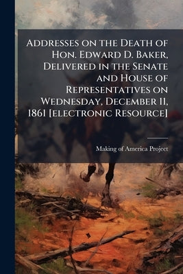 Addresses on the Death of Hon. Edward D. Baker, Delivered in the Senate and House of Representatives on Wednesday, December 11, 1861 [electronic Resou by Making of America Project