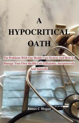 A Hypocritical Oath: The Problems With Our Health Care System And How To Manage Your Own Health Care Efficiently, Inexpensively And Natural by Hogan, James C.