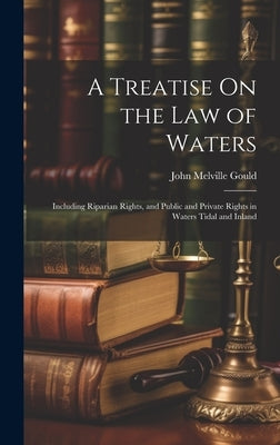 A Treatise On the Law of Waters: Including Riparian Rights, and Public and Private Rights in Waters Tidal and Inland by Gould, John Melville