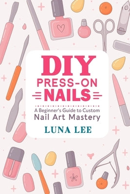 DIY Press-On Nails: A Beginner's Guide to Custom Nail Art Mastery by Lee, Luna