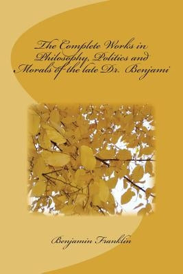 The Complete Works in Philosophy, Politics and Morals of the late Dr. Benjami by Benjamin Franklin
