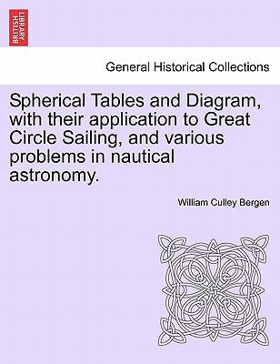 Spherical Tables and Diagram, with Their Application to Great Circle Sailing, and Various Problems in Nautical Astronomy. by Bergen, William Culley