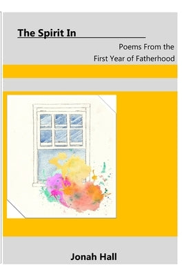 The Spirit In: Poems From the First Year of Fatherhood by Hall, Jonah