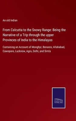 From Calcutta to the Snowy Range: Being the Narrative of a Trip through the upper Provinces of India to the Himalayas: Containing an Account of Monghy by An Old Indian