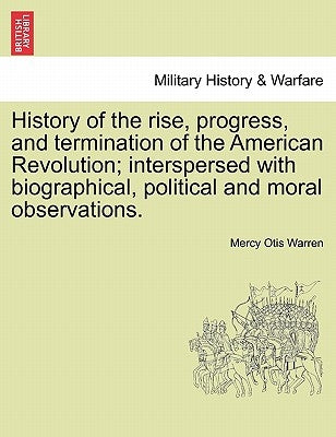 History of the Rise, Progress, and Termination of the American Revolution; Interspersed with Biographical, Political and Moral Observations. Vol. I by Warren, Mercy Otis