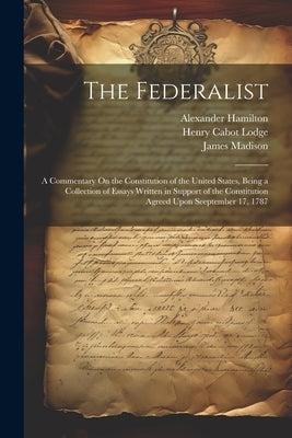 The Federalist: A Commentary On the Constitution of the United States, Being a Collection of Essays Written in Support of the Constitu by Lodge, Henry Cabot