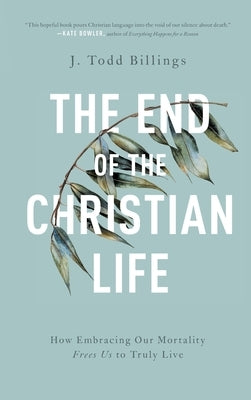 The End of the Christian Life: How Embracing Our Mortality Frees Us to Truly Live by Billings, J. Todd