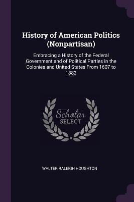 History of American Politics (Nonpartisan): Embracing a History of the Federal Government and of Political Parties in the Colonies and United States F by Houghton, Walter Raleigh
