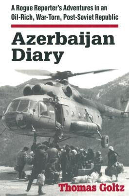 Azerbaijan Diary: A Rogue Reporter's Adventures in an Oil-Rich, War-Torn, Post-Soviet Republic: A Rogue Reporter's Adventures in an Oil-Rich, War-Torn by Goltz, Thomas