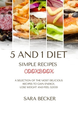 5 and 1 Diet Simple Recipes Cookbook: A Selection of the most Delicious Recipes to Gain Energy, Lose Weight and Feel Good by Becker, Sara