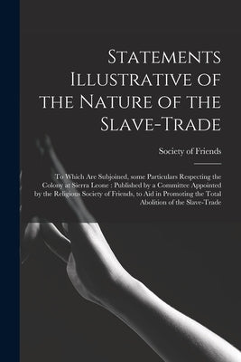 Statements Illustrative of the Nature of the Slave-trade: to Which Are Subjoined, Some Particulars Respecting the Colony at Sierra Leone: Published by by Society of Friends