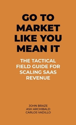 Go To Market Like You Mean It: The Tactical Field Guide For Scaling SaaS Revenue by Braze, John