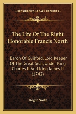 The Life Of The Right Honorable Francis North: Baron Of Guilford, Lord Keeper Of The Great Seal, Under King Charles II And King James II (1742) by North, Roger