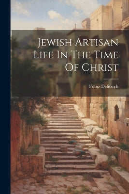 Jewish Artisan Life In The Time Of Christ by Delitzsch, Franz