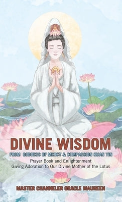 Divine Wisdom From Goddess of Mercy & Compassion Kuan Yin: Prayer Book and Enlightenment Giving Adoration to Our Divine Mother of the Lotus by Master Channeler Oracle Maureen
