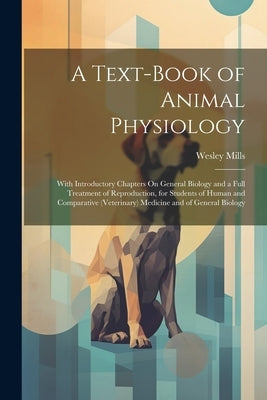 A Text-Book of Animal Physiology: With Introductory Chapters On General Biology and a Full Treatment of Reproduction, for Students of Human and Compar by Mills, Wesley