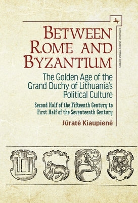 Between Rome and Byzantium: The Golden Age of the Grand Duchy of Lithuania's Political Culture. Second Half of the Fifteenth Century to First Half by Kiaupiene, Jūrate