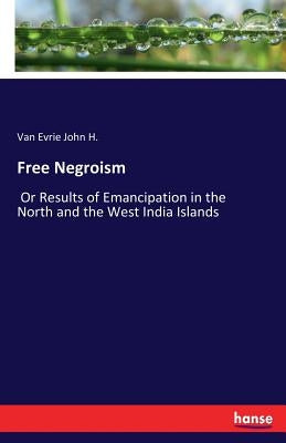 Free Negroism: Or Results of Emancipation in the North and the West India Islands by John H., Van Evrie