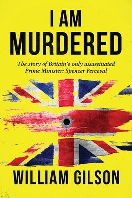 I am Murdered: The story of Britain's only assassinated Prime Minister Spencer Perceval by Gilson, William