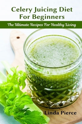 Celery Juicing Diet for Beginners: The Ultimate Recipe for Healthy Living by Pierce, Linda