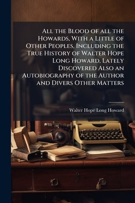 All the Blood of all the Howards, With a Little of Other Peoples, Including the True History of Walter Hope Long Howard, Lately Discovered Also an Aut by Howard, Walter Hope Long