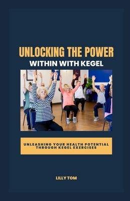 Unlocking the Power Within with Kegel: Unleashing Your Health Potential through Kegel Exercises by Tom, Lilly