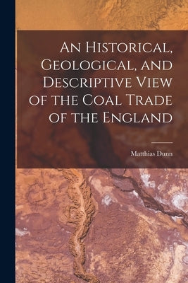 An Historical, Geological, and Descriptive View of the Coal Trade of the England by Dunn, Matthias