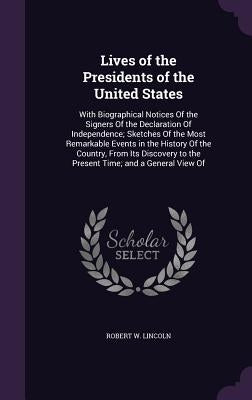 Lives of the Presidents of the United States: With Biographical Notices Of the Signers Of the Declaration Of Independence; Sketches Of the Most Remark by Lincoln, Robert W.