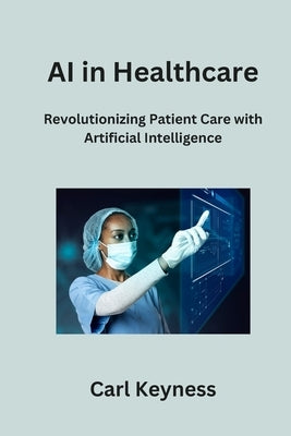 AI in Healthcare: Revolutionizing Patient Care with Artificial Intelligence by Keyness, Carl