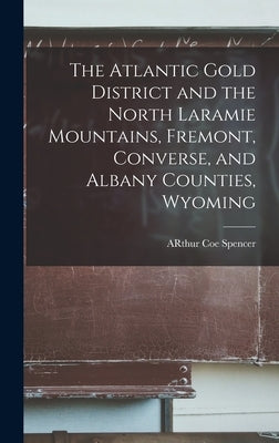 The Atlantic Gold District and the North Laramie Mountains, Fremont, Converse, and Albany Counties, Wyoming by Spencer, Arthur Coe