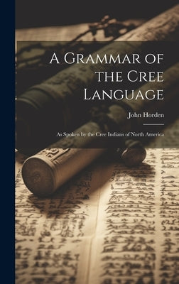 A Grammar of the Cree Language: As Spoken by the Cree Indians of North America by Horden, John