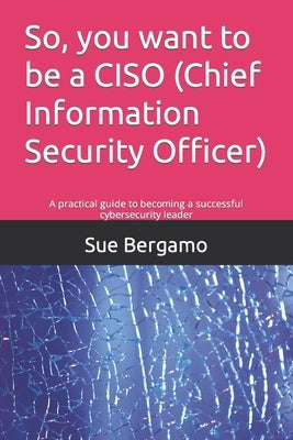 So, you want to be a CISO (Chief Information Security Officer): A practical guide to becoming a successful cybersecurity leader by Bergamo, Sue