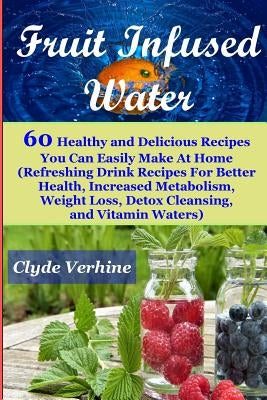 Fruit Infused Water 60 Healthy and DeliciousRecipes You Can Easily Make At Home (Refreshing Drink Recipes For Better Health, Increased Metabolism, Wei by Verhine, Clyde