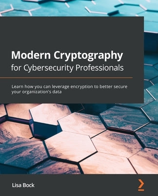 Modern Cryptography for Cybersecurity Professionals: Learn how you can leverage encryption to better secure your organization's data by Bock, Lisa