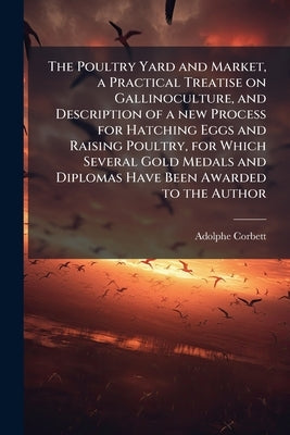 The Poultry Yard and Market, a Practical Treatise on Gallinoculture, and Description of a new Process for Hatching Eggs and Raising Poultry, for Which by Corbett, Adolphe