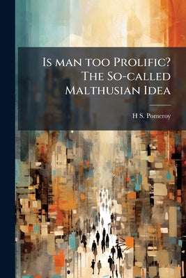 Is man too Prolific? The So-called Malthusian Idea by Pomeroy, H. S. 1848-1917