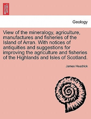 View of the Mineralogy, Agriculture, Manufactures and Fisheries of the Island of Arran. with Notices of Antiquities and Suggestions for Improving the by Headrick, James