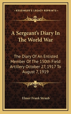 A Sergeant's Diary in the World War: The Diary of an Enlisted Member of the 150th Field Artillery October 27, 1917 to August 7, 1919 by Straub, Elmer Frank