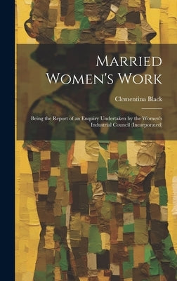 Married Women's Work; Being the Report of an Enquiry Undertaken by the Women's Industrial Council (incorporated) by Black, Clementina