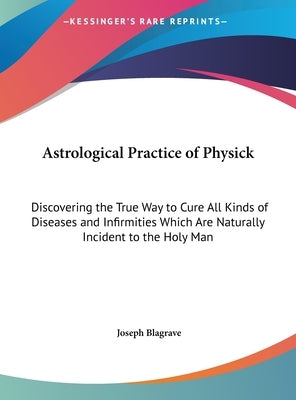 Astrological Practice of Physick: Discovering the True Way to Cure All Kinds of Diseases and Infirmities Which Are Naturally Incident to the Holy Man by Blagrave, Joseph