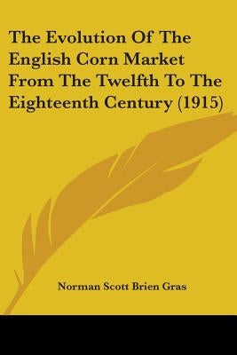 The Evolution Of The English Corn Market From The Twelfth To The Eighteenth Century (1915) by Gras, Norman Scott Brien