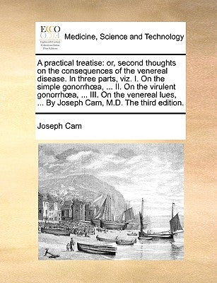 A practical treatise: or, second thoughts on the consequences of the venereal disease. In three parts, viz. I. On the simple gonorrhoea, ... II. On th by Cam, Joseph