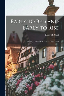 Early to Bed and Early to Rise: Twenty Years in Hell With the Beef Trust by Shiel, Roger R.