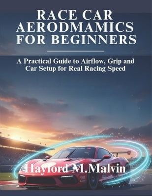 Race Car Aerodynamics For Beginners: A Practical Guide to Airflow, Grip and Car Setup for Real Racing Speed by Malvin, Hayford M.